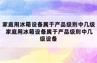 家庭用冰箱设备属于产品级别中几级 家庭用冰箱设备属于产品级别中几级设备